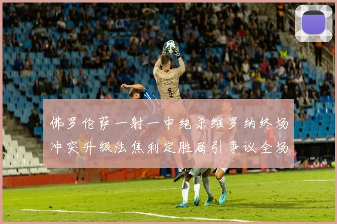 佛罗伦萨一射一中绝杀维罗纳终场冲突升级法焦利定胜局引争议全场