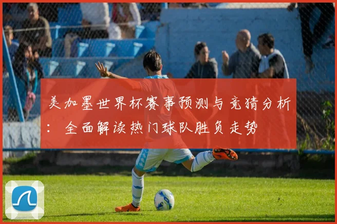 美加墨世界杯赛事预测与竞猜分析：全面解读热门球队胜负走势
