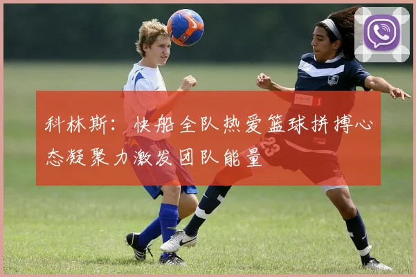 科林斯：快船全队热爱篮球拼搏心态凝聚力激发团队能量