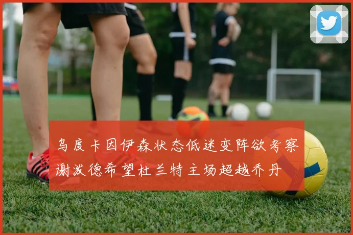 乌度卡因伊森状态低迷变阵欲考察谢泼德希望杜兰特主场超越乔丹