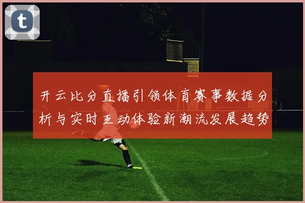 开云比分直播引领体育赛事数据分析与实时互动体验新潮流发展趋势