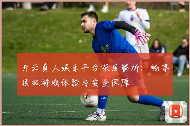 开云真人娱乐平台深度解析：畅享顶级游戏体验与安全保障