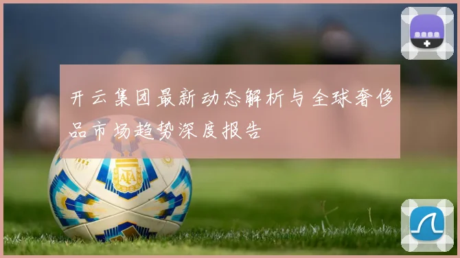 开云集团最新动态解析与全球奢侈品市场趋势深度报告