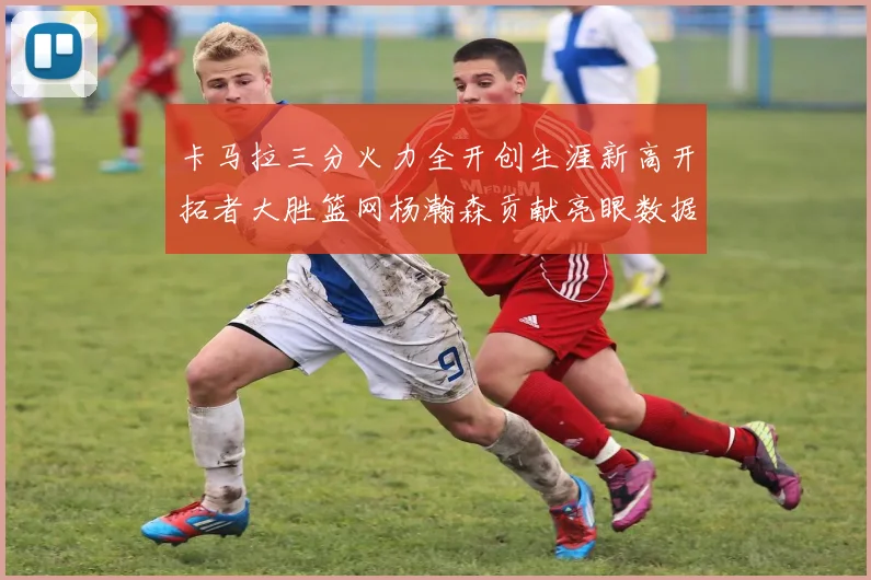卡马拉三分火力全开创生涯新高开拓者大胜篮网杨瀚森贡献亮眼数据