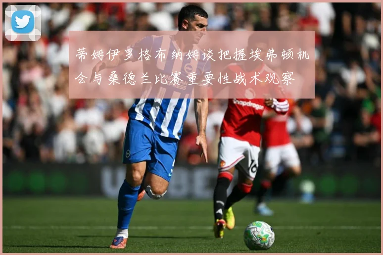 蒂姆伊罗格布纳姆谈把握埃弗顿机会与桑德兰比赛重要性战术观察