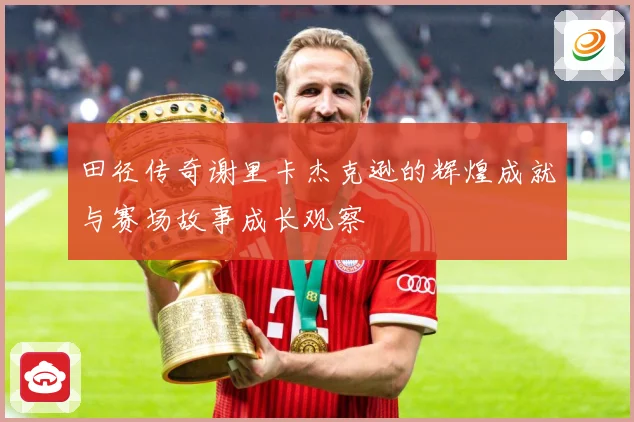 田径传奇谢里卡杰克逊的辉煌成就与赛场故事成长观察