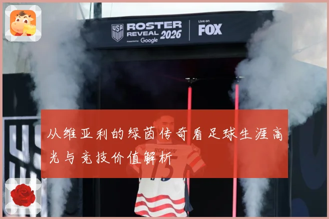从维亚利的绿茵传奇看足球生涯高光与竞技价值解析