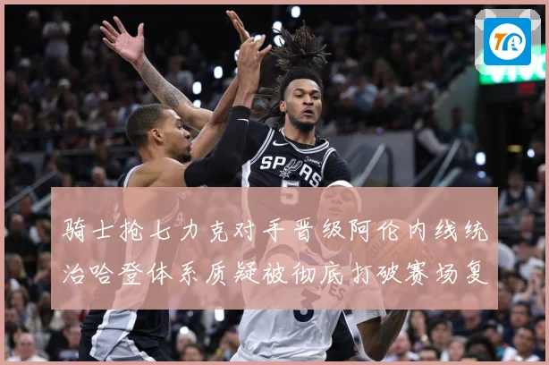 骑士抢七力克对手晋级阿伦内线统治哈登体系质疑被彻底打破赛场复盘