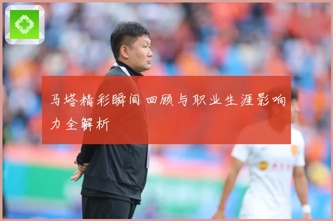 马塔精彩瞬间回顾与职业生涯影响力全解析