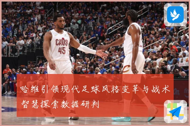 哈维引领现代足球风格变革与战术智慧探索数据研判