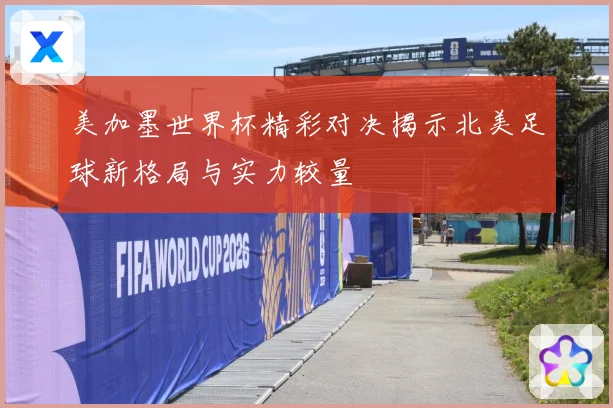 美加墨世界杯精彩对决揭示北美足球新格局与实力较量